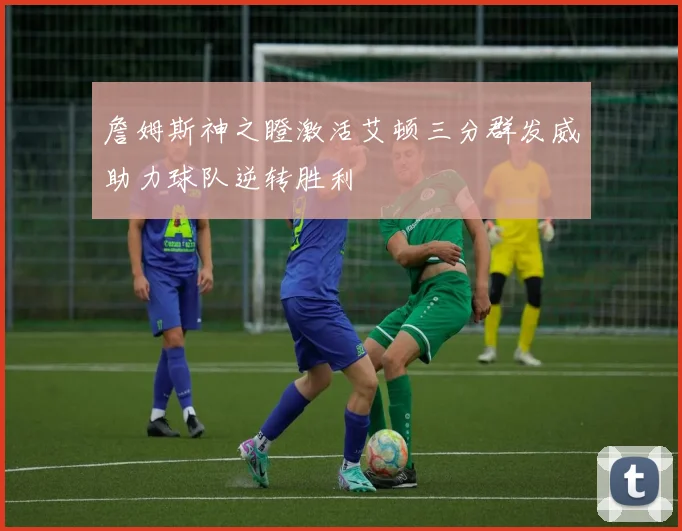 詹姆斯神之瞪激活艾顿三分群发威助力球队逆转胜利