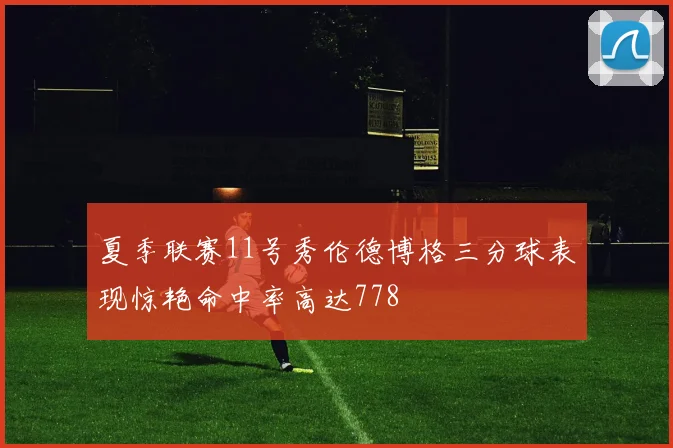 夏季联赛11号秀伦德博格三分球表现惊艳命中率高达778