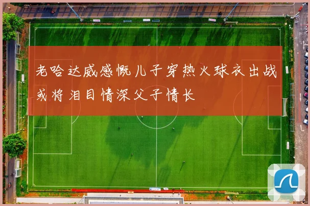 老哈达威感慨儿子穿热火球衣出战或将泪目情深父子情长