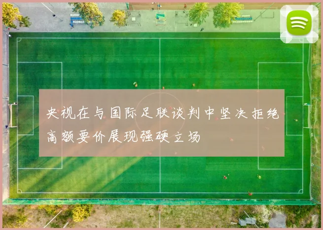 央视在与国际足联谈判中坚决拒绝高额要价展现强硬立场
