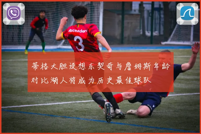 蒂格大胆设想东契奇与詹姆斯年龄对比湖人将成为历史最佳球队