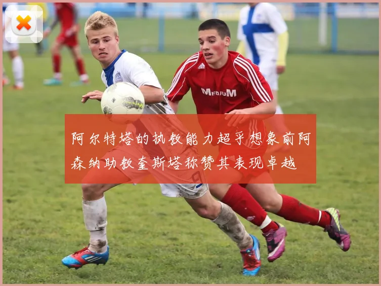 阿尔特塔的执教能力超乎想象前阿森纳助教奎斯塔称赞其表现卓越