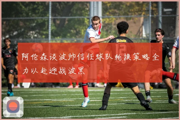 阿伦森谈波帅信任球队轮换策略全力以赴迎战波黑