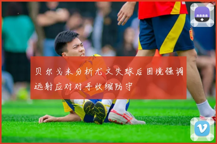 贝尔戈米分析尤文失球后困境强调远射应对对手收缩防守