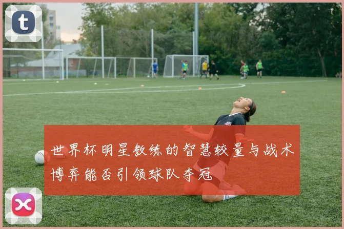 世界杯明星教练的智慧较量与战术博弈能否引领球队夺冠