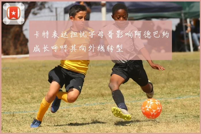 卡特表达担忧字母哥影响阿德巴约成长呼吁其向外线转型