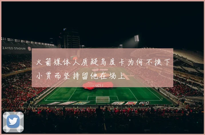 火箭媒体人质疑乌度卡为何不换下小贾而坚持留他在场上
