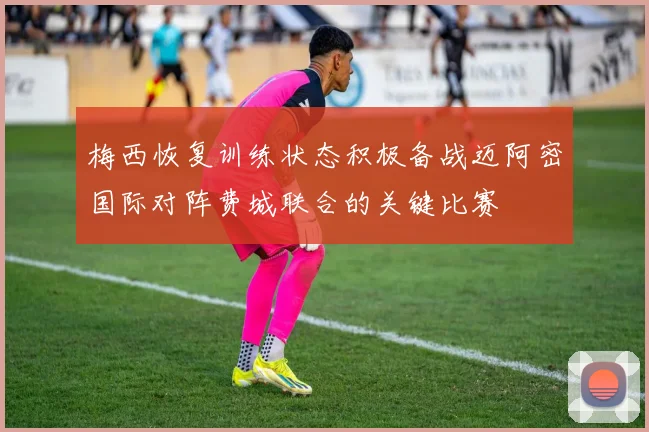 梅西恢复训练状态积极备战迈阿密国际对阵费城联合的关键比赛