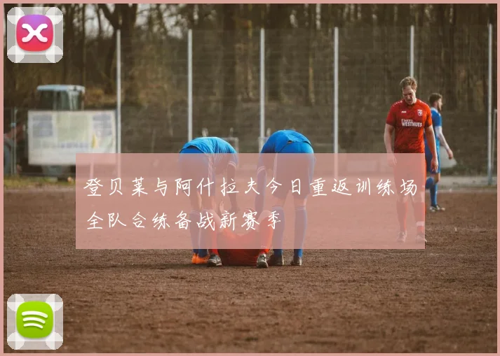 登贝莱与阿什拉夫今日重返训练场全队合练备战新赛季