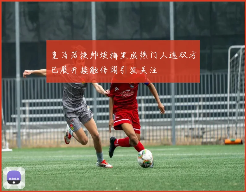 皇马若换帅埃梅里成热门人选双方已展开接触传闻引发关注